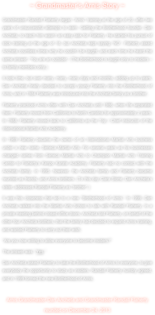 ~ Grandmaster’s Arnis Story ~
Grandmaster Randall Flaherty began “Arnis” training at the age of 20, after two years of unsuccessful attempts to learn. Getting the Brotherhood founder, Dan Ancheta, to teach him wasn’t an easy task for Flaherty. He started his pursuit of stick training at the age of 18, but Ancheta kept saying “NO”. Flaherty asked Ancheta countless times why he couldn’t be taught, and each time he heard the same answer: “You are an outsider.” (The Brotherhood is taught only to insiders – to family members only.)
It took time, but over many, many, many days and months, adding up to years, Dan Ancheta finally decided to accept young Flaherty into the Brotherhood of Arnis, and in 1984 Flaherty was introduced into the Ancheta family as a brother.
Flaherty practiced Arnis often with Dan Ancheta until 1986, when life separated them. Flaherty moved from California to North Carolina for approximately 2 years. In 1988, Flaherty moved back to California as the Top / Chief Instructor of the International Martial Arts Academy.
In 1989 Flaherty became the owner of an International Martial Arts business under a new name, Seneca Martial Arts. For several years as his businesses changed names from Seneca Martial Arts to Champion Martial Arts Training Center to Flaherty’s Kenpo Karate Academy, Flaherty had no contact with the Ancheta family. In 1995, however, the Ancheta family and Flaherty became reunited as friends, and Arnis brothers. (To this day Clara Stone, Dan Ancheta’s sister, addresses Randall Flaherty as “brother”.)
It was this closeness that led to a new “Brotherhood of Arnis.” In 1999, Dan Ancheta walked into the Martial Arts School to talk with Randall Flaherty. In a private meeting behind closed office doors, Ancheta told Flaherty, on behalf of the other four Ancheta brothers, that the family had decided to expand Arnis training, and wanted Flaherty to carry out their wish. 
“Are you now willing to allow everyone to become insiders?” 
The answer was: “Yes.” 
Dan Ancheta asked Flaherty to take the Brotherhood of Arnis to everyone, to give everybody the opportunity to study as insiders. Randall Flaherty humbly agreed, and in 1999 formed the new Brotherhood of Arnis.

Arnis Grandmaster Dan Ancheta and Grandmaster Randall Flaherty 
reunited on December 24, 2013