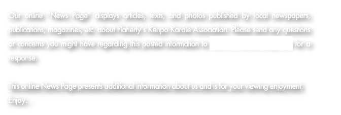 Our online “News Page” displays articles, texts, and photos published by local newspapers, publications, magazines, etc. about Flaherty’s Kenpo Karate Association. Please send any questions or concerns you might have regarding this posted information to Admin@KarateToday.com for a response.

This online News Page presents additional information about us and is for your viewing enjoyment.  Enjoy...