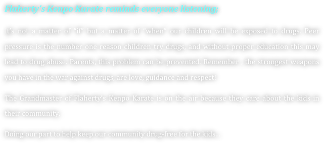 Flaherty’s Kenpo Karate reminds everyone listening;
It’s not a matter of “if” but a matter of “when” our children will be exposed to drugs. Peer pressure is the number one reason children try drugs, and without proper education this may lead to drug abuse. Parents, this problem can be prevented. Remember , the strongest weapons you have in the war against drugs, are love, guidance and respect!
The Grandmaster of Flaherty’s Kenpo Karate is on the air because they care about the kids in their community.
Doing our part to help keep our community drug-free for the kids...