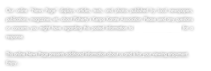 Our online “News Page” displays articles, texts, and photos published by local newspapers, publications, magazines, etc. about Flaherty’s Kenpo Karate Association. Please send any questions or concerns you might have regarding this posted information to GM@KarateToday.com for a response.

This online News Page presents additional information about us and is for your viewing enjoyment.  Enjoy...