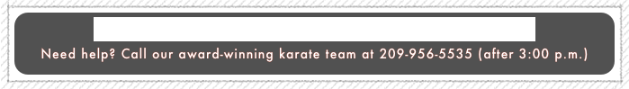 Click here for home page: (Teaching Children Martial Arts Since 1980)
Need help? Call our award-winning karate team at 209-956-5535 (after 3:00 p.m.)