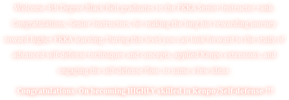 Welcome 4th Degree Black Belt graduates to the FKKA Senior Instructor rank. Congratulations, Senior Instructors, for making the long but rewarding journey toward higher FKKA learning. During this level you can look forward to the study of advanced self-defense techniques and concepts, applied Kenpo extensions, and engaging the self-defense flow, to name a few ideas. 
 Congratulations: On becoming HIGHLY skilled in Kenpo/Self-defense !!! 