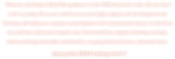  Welcome 2nd Degree Black Belt graduates to the FKKA Instructor rank. All your hard work is paying off, as you continue to pursue higher degrees for development and learning, and while you continue to participate in all recommended classes. In this level you will learn advanced weapons sets, directional flow, angular attacking concepts, advanced Kenpo principles and theories, on-going history lessons, and much more.   
    Keep up the GREAT training work !!! 