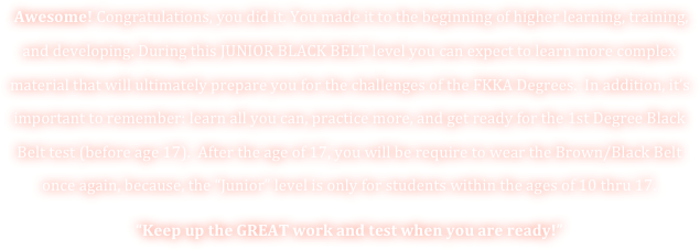  Awesome! Congratulations, you did it. You made it to the beginning of higher learning, training, and developing. During this JUNIOR BLACK BELT level you can expect to learn more complex material that will ultimately prepare you for the challenges of the FKKA Degrees.  In addition, it’s important to remember: learn all you can, practice more, and get ready for the 1st Degree Black Belt test (before age 17).  After the age of 17, you will be require to wear the Brown/Black Belt once again, because, the “Junior” level is only for students within the ages of 10 thru 17. 
“Keep up the GREAT work and test when you are ready!” 
