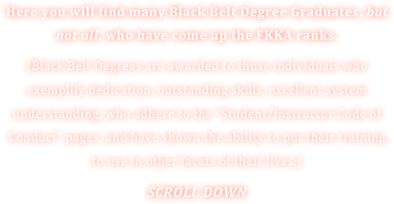 Here you will find many Black Belt Degree Graduates, but not all, who have come up the FKKA ranks.
(Black Belt Degrees are awarded to those individuals who exemplify dedication, outstanding skills, excellent system understanding, who adhere to the “Student/Instructor Code of Conduct” pages, and have shown the ability to put their training to use in other facets of their lives.)
SCROLL DOWN