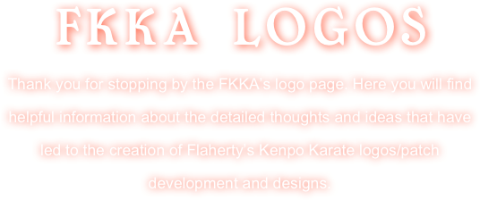 FKKA LOGOS
Thank you for stopping by the FKKA’s logo page. Here you will find helpful information about the detailed thoughts and ideas that have led to the creation of Flaherty’s Kenpo Karate logos/patch development and designs.