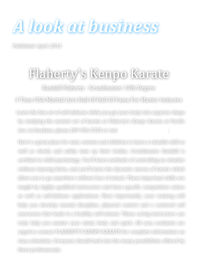 A look at business 
Published: April. 2013

Flaherty’s Kenpo Karate
Randall Flaherty - Grandmaster 10th Degree
4 Time USA Martial Arts Hall Of Hall Of Fame For Master Inductee
   Learn the fine art of self-defense while you get your body into superior shape by studying the ancient art of karate at Flaherty’s Kenpo Karate at Pacific Ave. in Stockton, phone 209-956-5535 or vist www.karatetoday.com.
    Here’s a great place for men, women and children to learn a valuable skill as well as slowly and safely tone up their bodies. Grandmaster Randall is certified in child psychology. You’ll learn methods of controlling an attacker without injuring them, and you’ll learn the dynamic moves of karate which allow you to go anywhere without fear of attack. These important skills are taught by highly qualified instructors and have specific competition values as well as self-defense applications. Most importantly, your training will help you develop mental discipline, physical control and a centered self awareness that leads to a healthy self-esteem. These caring instructors can truly help you master your mind, body and spirit. All area residents are urged to contact FLAHERTY’S KENPO KARATE for complete information on class schedules. Everyone should look into the many possibilities offered by these professionals.