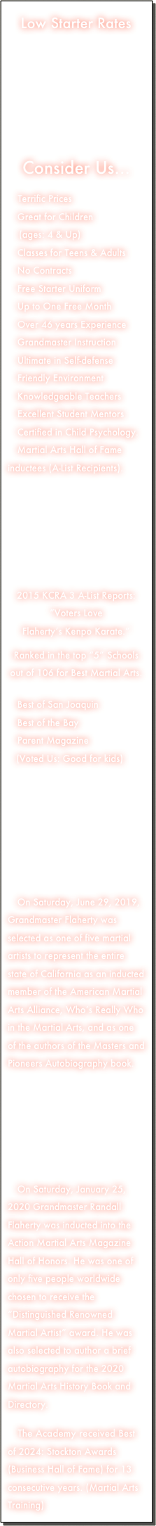 Low Starter Rates
     



Consider Us...

 Terrific Prices
 Great for Children 
    (ages: 4 & Up)
 Classes for Teens & Adults
 No Contracts
 Free Starter Uniform
 Up to One Free Month
 Over 46 years Experience
 Grandmaster Instruction
 Ultimate in Self-defense
 Friendly Environment
 Knowledgeable Teachers
 Excellent Student Mentors
 Certified in Child Psychology.
 Martial Arts Hall of Fame inductees (A-List Recipients).







2015 KCRA 3 A-List Reports:
“Voters Love
Flaherty’s Kenpo Karate.”

Ranked in the top “5” Schools out of 106 for Best Martial Arts.

 Best of San Joaquin
 Best of the Bay
 Parent Magazine
   (Voted Us: Good for kids)







 On Saturday, June 29, 2019, Grandmaster Flaherty was selected as one of five martial artists to represent the entire state of California as an inducted member of the American Martial Arts Alliance, Who’s Really Who in the Martial Arts, and as one of the authors of the Masters and Pioneers Autobiography book.






 On Saturday, January 25, 2020 Grandmaster Randall Flaherty was inducted into the Action Martial Arts Magazine Hall of Honors. He was one of only five people worldwide chosen to receive the “Distinguished Renowned Martial Artist” award. He was also selected to author a brief autobiography for the 2020 Martial Arts History Book and Directory.

 The Academy received Best of 2024: Stockton Awards (Business Hall of Fame) for 13 consecutive years. (Martial Arts Training)