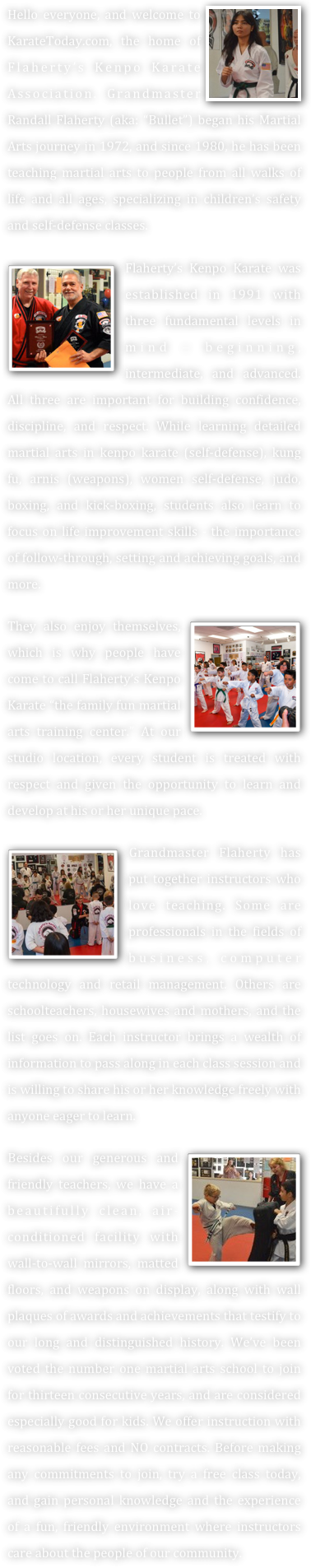 ￼Hello everyone, and welcome to KarateToday.com, the home of Flaherty’s Kenpo Karate Association. Grandmaster Randall Flaherty (aka: “Bullet”) began his Martial Arts journey in 1972, and since 1980, he has been teaching martial arts to people from all walks of life and all ages, specializing in children’s safety and self-defense classes. 

￼Flaherty’s Kenpo Karate was established in 1991 with three fundamental levels in mind – beginning, intermediate, and advanced. All three are important for building confidence, discipline, and respect. While learning detailed martial arts in kenpo karate (self-defense), kung fu, arnis (weapons), women self-defense, judo, boxing, and kick-boxing, students also learn to focus on life improvement skills - the importance of follow-through, setting and achieving goals, and more.

They also enjoy themselves,￼ which is why people have come to call Flaherty’s Kenpo Karate “the family fun martial arts training center.” At our studio location, every student is treated with respect and given the opportunity to learn and develop at his or her unique pace. 

￼Grandmaster Flaherty has put together instructors who love teaching. Some are professionals in the fields of business, computer technology and retail management. Others are schoolteachers, housewives and mothers, and the list goes on. Each instructor brings a wealth of information to pass along in each class session and is willing to share his or her knowledge freely with anyone eager to learn. 

￼Besides our generous and friendly teachers, we have a beautifully clean, air-conditioned facility with wall-to-wall mirrors, matted floors, and weapons on display, along with wall plaques of awards and achievements that testify to our long and distinguished history. We’ve been voted the number one martial arts school to join for thirteen consecutive years, and are considered especially good for kids. We offer instruction with reasonable fees and NO contracts. Before making any commitments to join, try a free class today, and gain personal knowledge and the experience of a fun, friendly environment where instructors care about the people of our community. 