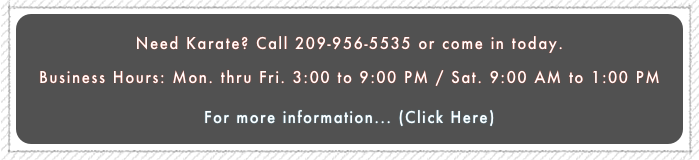 Need Karate? Call 209-956-5535 or come in today. 
Business Hours: Mon. thru Fri. 3:00 to 9:00 PM / Sat. 9:00 AM to 1:00 PM
For more information... (Click Here) 